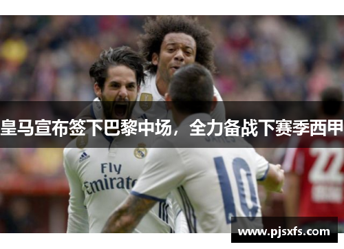 皇马宣布签下巴黎中场，全力备战下赛季西甲
